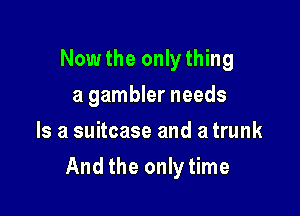 Now the only thing
a gambler needs
Is a suitcase and a trunk

And the only time