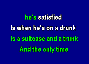 he's satisfied
Is when he's on a drunk
Is a suitcase and a trunk

And the only time