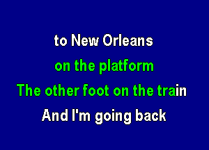 to New Orleans
on the platform
The other foot on the train

And I'm going back