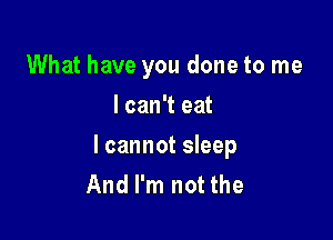 What have you done to me
I can't eat

lcannot sleep
And I'm not the