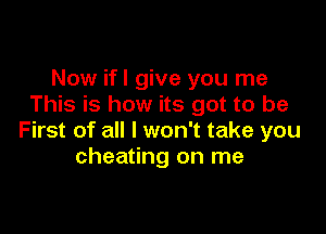 Now ifl give you me
This is how its got to be

First of all I won't take you
cheating on me