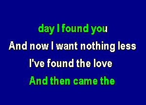 day I found you

And now I want nothing less

I've found the love
And then came the