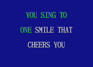 YOU SING TO
ONE SMILE THAT

CHEERS YOU