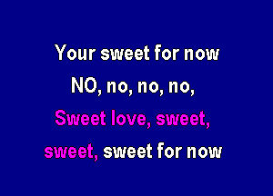 Your sweet for now

N0, no, no, no,

sweet for now