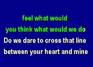 feel what would
you think what would we do
Do we dare to cross that line
between your heart and mine