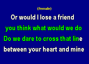 (Female)

Or would I lose a friend
you think what would we do
Do we dare to cross that line
between your heart and mine