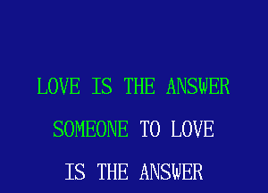 LOVE IS THE ANSWER
SOMEONE TO LOVE
IS THE ANSWER