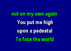 out on my own again

You put me high

upon a pedestal
To face the world