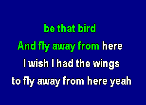 be that bird
And fly away from here
lwish I had the wings

to fly away from here yeah