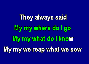 They always said

My my where do I go

My my what do I know
My my we reap what we sow