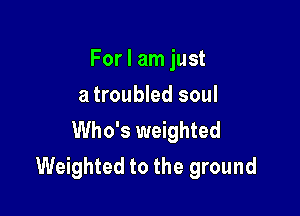 For I am just
a troubled soul

Who's weighted
Weighted to the ground