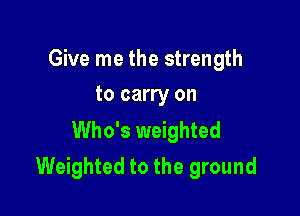 Give me the strength
to carry on

Who's weighted
Weighted to the ground