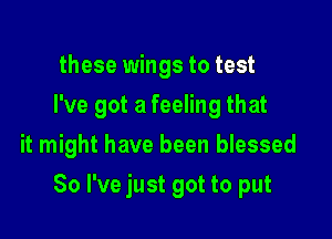 these wings to test
I've got a feeling that

it might have been blessed

So I've just got to put