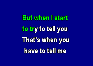 But when I start
to try to tell you

That's when you

have to tell me