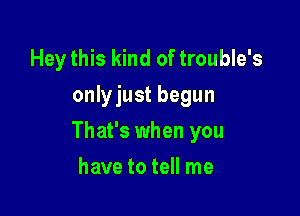 Hey this kind of trouble's
onlyjust begun

That's when you

have to tell me