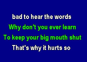 bad to hear the words
Why don't you ever learn

To keep your big mouth shut

That's why it hurts so