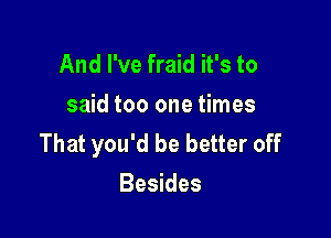 And I've fraid it's to
said too one times

That you'd be better off
Besides