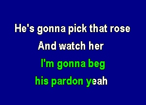 He's gonna pick that rose
And watch her
I'm gonna beg

his pardon yeah