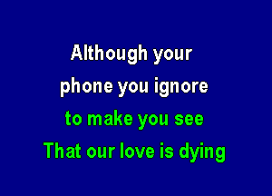 Although your
phone you ignore
to make you see

That our love is dying