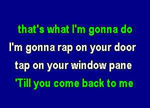 that's what I'm gonna do

I'm gonna rap on your door

tap on your window pane
'Till you come back to me