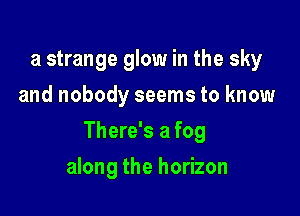 a strange glow in the sky
and nobody seems to know

There's a fog

along the horizon