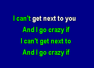 lcan't get next to you
And I go crazy if
I can't get next to

And I go crazy if