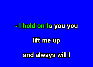 - I hold on to you you

lift me up

and always will I