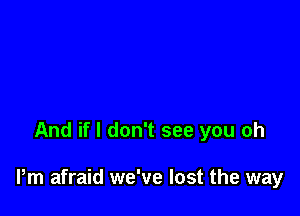 And if I don't see you oh

Pm afraid we've lost the way