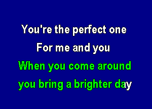 You're the perfect one
For me and you
When you come around

you bring a brighter day