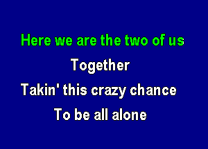 Here we are the two of us
Together

Takin' this crazy chance

To be all alone