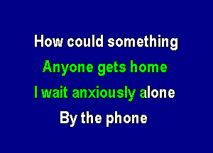How could something
Anyone gets home

lwait anxiously alone

By the phone