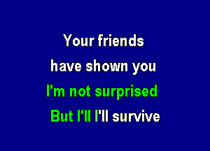 Your friends
have shown you

I'm not surprised

But I'll I'll survive