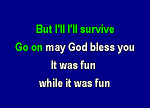 But I'll I'll survive

Go on may God bless you

It was fun
while it was fun