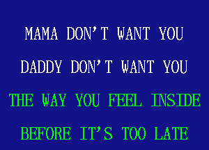 MAMA DOW T WANT YOU
DADDY DOW T WANT YOU
THE WAY YOU FEEL INSIDE
BEFORE ITS TOO LATE