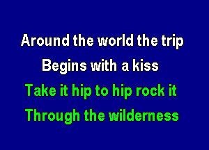 Around the world the trip
Begins with a kiss

Take it hip to hip rock it

Through the wilderness