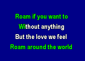 Roam if you want to
Without anything

But the love we feel
Roam around the world