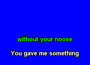 without your noose

You gave me something