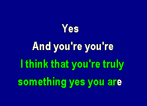 Yes
And you're you're
lthink that you're truly

something yes you are