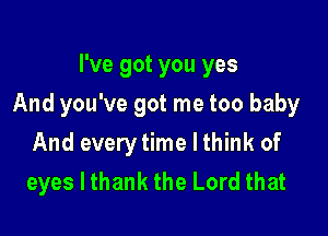 I've got you yes

And you've got me too baby

And every time I think of
eyes I thank the Lord that