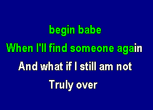 begin babe

When I'll find someone again

And what if I still am not

Truly over