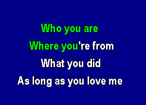 Who you are
Where you're from
What you did

As long as you love me