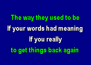 The way they used to be
If your words had meaning
If you really

to get things back again