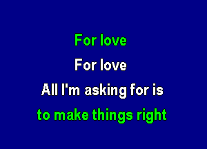 For love
For love

All I'm asking for is

to make things right