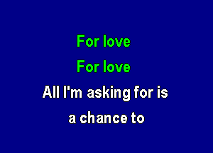 For love
For love

All I'm asking for is

a chance to