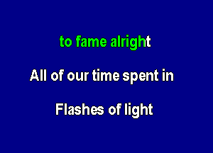 to fame alright

All of our time spent in

Flashes of light