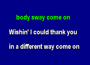 body sway come on

Wishin' I could thank you

in a different way come on