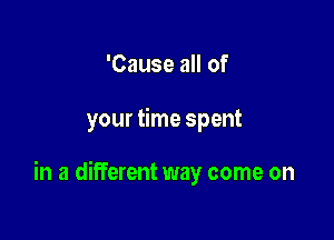 'Cause all of

your time spent

in a different way come on