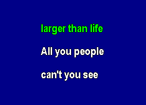 larger than life

All you people

can't you see