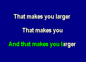 That makes you larger

That makes you

And that makes you larger