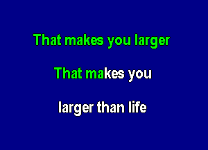 That makes you larger

That makes you

larger than life